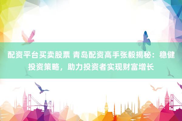 配资平台买卖股票 青岛配资高手张毅揭秘：稳健投资策略，助力投资者实现财富增长