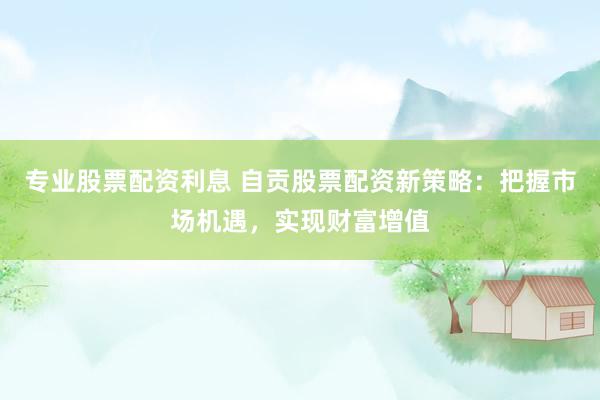 专业股票配资利息 自贡股票配资新策略：把握市场机遇，实现财富增值