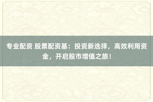 专业配资 股票配资基：投资新选择，高效利用资金，开启股市增值之旅！