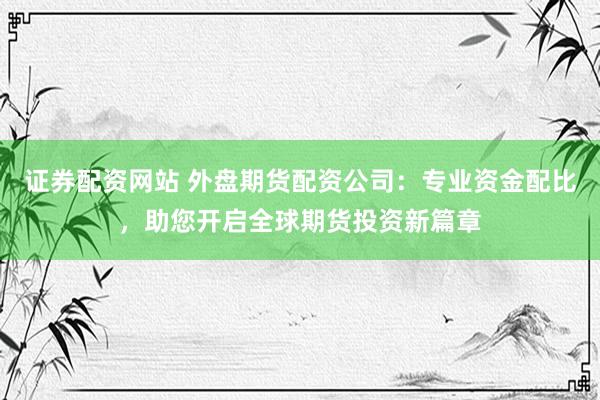 证券配资网站 外盘期货配资公司：专业资金配比，助您开启全球期货投资新篇章