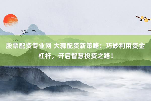 股票配资专业网 大蒜配资新策略：巧妙利用资金杠杆，开启智慧投资之路！