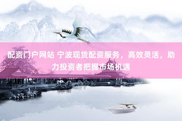 配资门户网站 宁波现货配资服务，高效灵活，助力投资者把握市场机遇