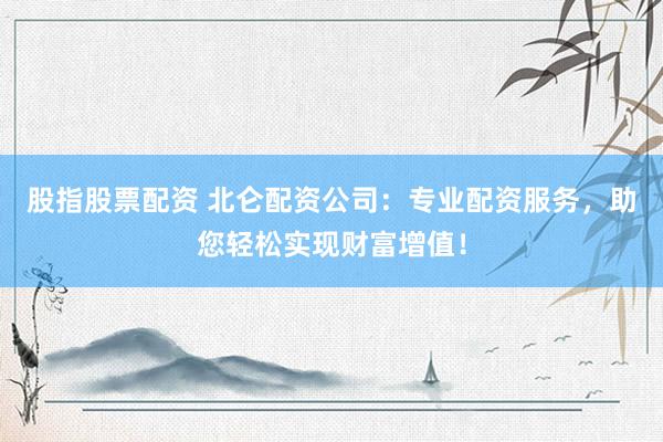 股指股票配资 北仑配资公司：专业配资服务，助您轻松实现财富增值！