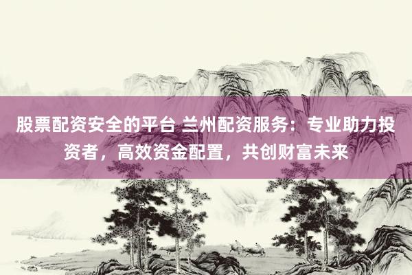 股票配资安全的平台 兰州配资服务：专业助力投资者，高效资金配置，共创财富未来