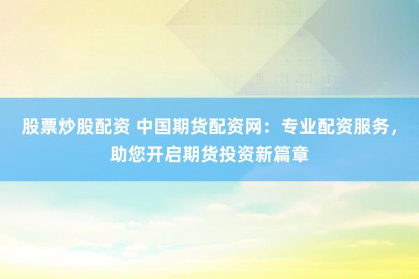 股票炒股配资 中国期货配资网：专业配资服务，助您开启期货投资新篇章