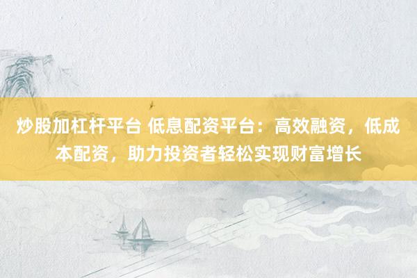 炒股加杠杆平台 低息配资平台：高效融资，低成本配资，助力投资者轻松实现财富增长
