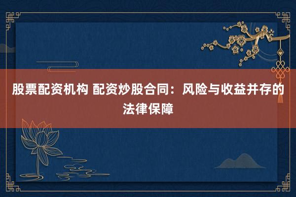 股票配资机构 配资炒股合同：风险与收益并存的法律保障
