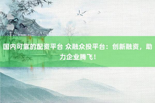 国内可靠的配资平台 众融众投平台：创新融资，助力企业腾飞！