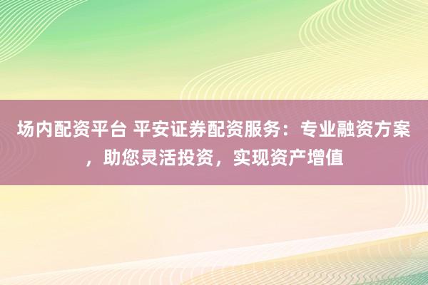 场内配资平台 平安证券配资服务：专业融资方案，助您灵活投资，实现资产增值