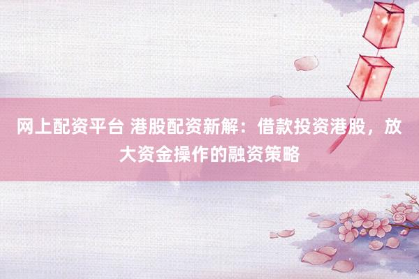 网上配资平台 港股配资新解：借款投资港股，放大资金操作的融资策略