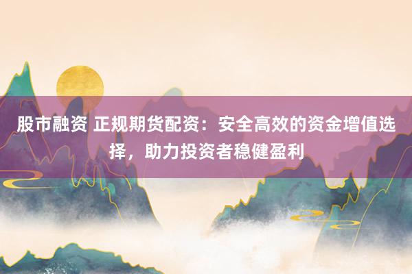 股市融资 正规期货配资：安全高效的资金增值选择，助力投资者稳健盈利