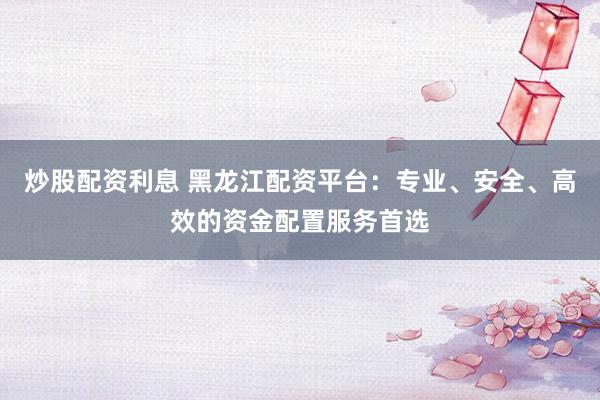炒股配资利息 黑龙江配资平台：专业、安全、高效的资金配置服务首选