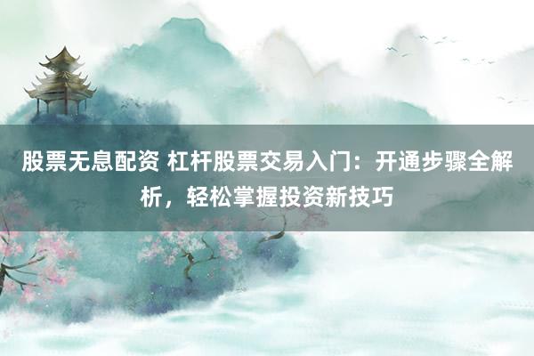 股票无息配资 杠杆股票交易入门：开通步骤全解析，轻松掌握投资新技巧