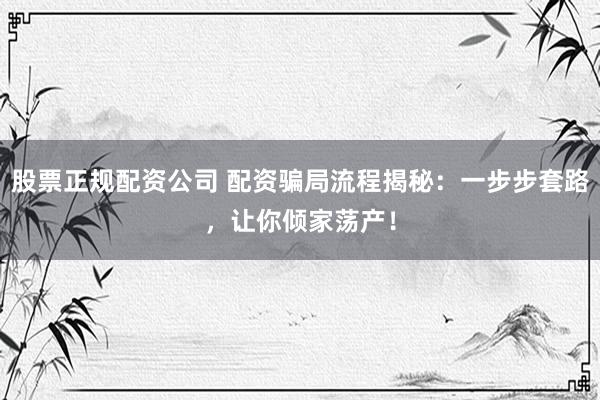 股票正规配资公司 配资骗局流程揭秘：一步步套路，让你倾家荡产！