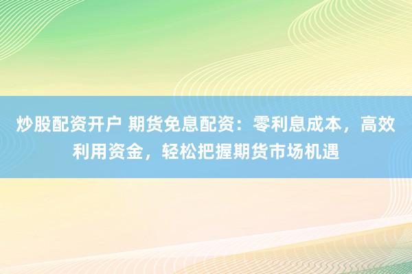 炒股配资开户 期货免息配资：零利息成本，高效利用资金，轻松把握期货市场机遇