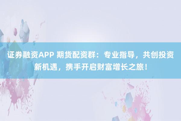 证券融资APP 期货配资群：专业指导，共创投资新机遇，携手开启财富增长之旅！