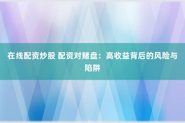 在线配资炒股 配资对赌盘：高收益背后的风险与陷阱