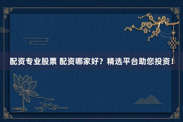 配资专业股票 配资哪家好？精选平台助您投资！