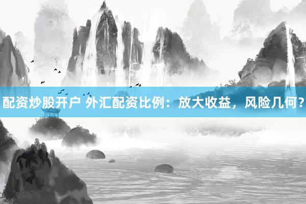 配资炒股开户 外汇配资比例：放大收益，风险几何？