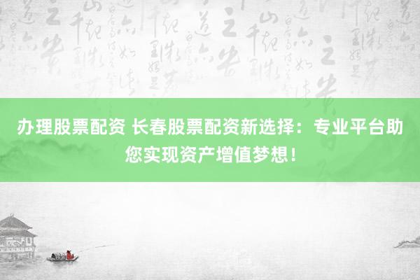 办理股票配资 长春股票配资新选择：专业平台助您实现资产增值梦想！