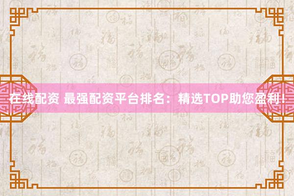 在线配资 最强配资平台排名：精选TOP助您盈利！