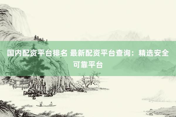 国内配资平台排名 最新配资平台查询：精选安全可靠平台