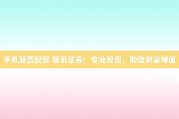 手机股票配资 联讯证券：专业投资，助您财富增值