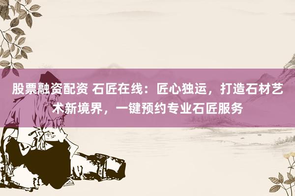 股票融资配资 石匠在线：匠心独运，打造石材艺术新境界，一键预约专业石匠服务