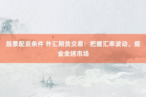 股票配资条件 外汇期货交易：把握汇率波动，掘金全球市场