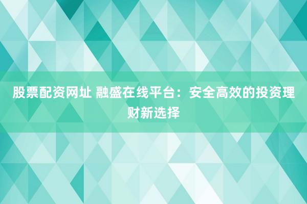 股票配资网址 融盛在线平台：安全高效的投资理财新选择