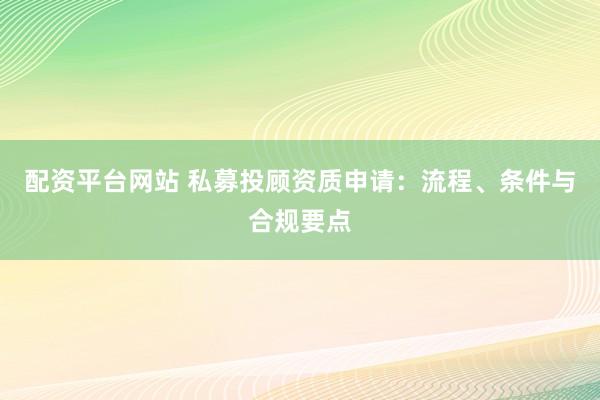 配资平台网站 私募投顾资质申请：流程、条件与合规要点