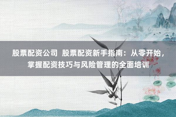 股票配资公司  股票配资新手指南：从零开始，掌握配资技巧与风险管理的全面培训