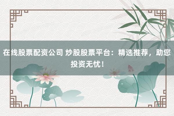 在线股票配资公司 炒股股票平台：精选推荐，助您投资无忧！