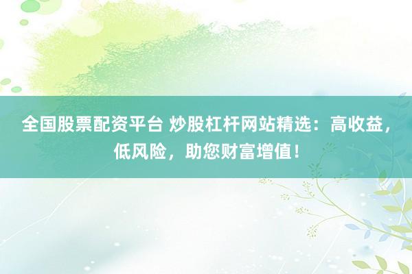 全国股票配资平台 炒股杠杆网站精选：高收益，低风险，助您财富增值！
