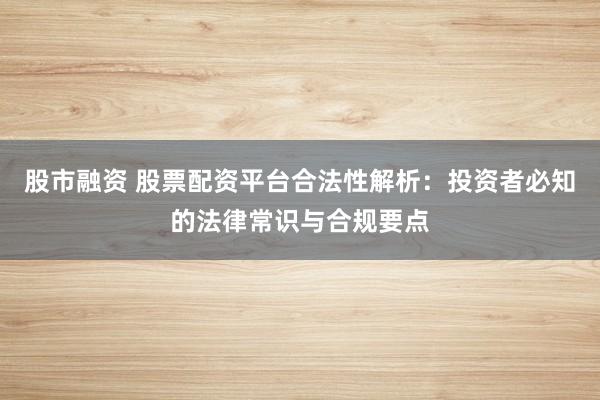 股市融资 股票配资平台合法性解析：投资者必知的法律常识与合规要点