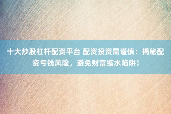 十大炒股杠杆配资平台 配资投资需谨慎：揭秘配资亏钱风险，避免财富缩水陷阱！