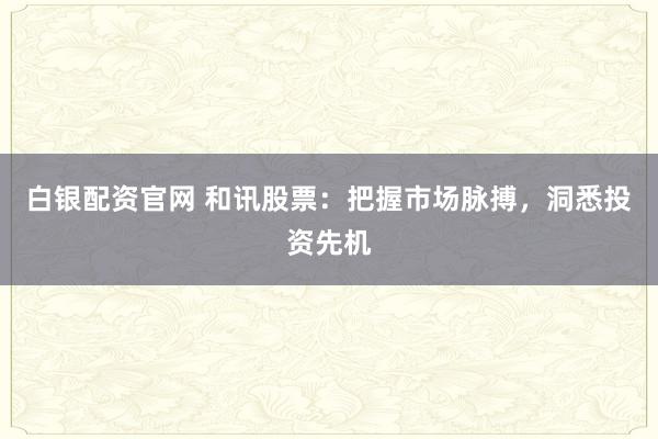白银配资官网 和讯股票：把握市场脉搏，洞悉投资先机