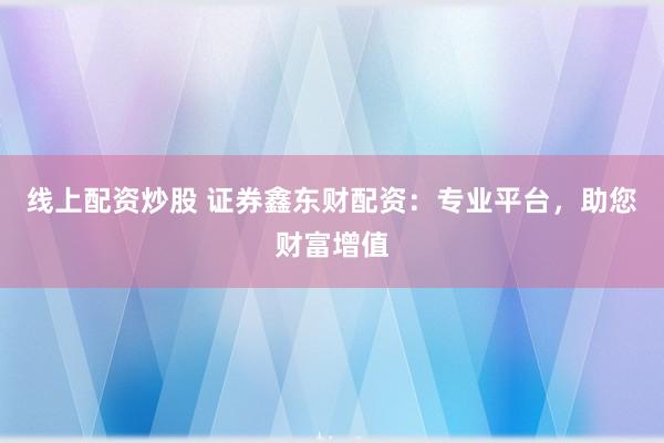 线上配资炒股 证券鑫东财配资：专业平台，助您财富增值