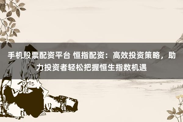 手机股票配资平台 恒指配资：高效投资策略，助力投资者轻松把握恒生指数机遇
