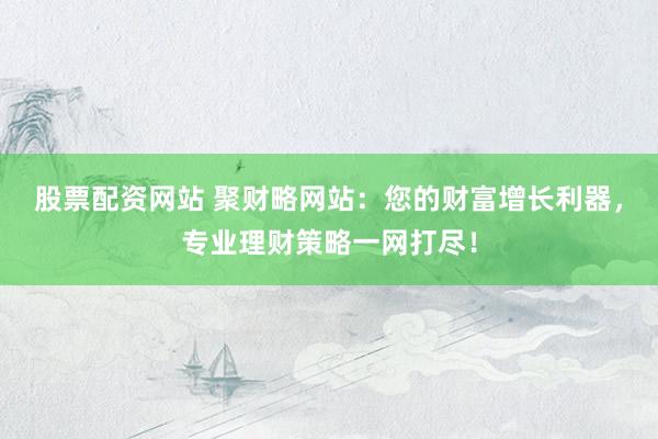 股票配资网站 聚财略网站：您的财富增长利器，专业理财策略一网打尽！