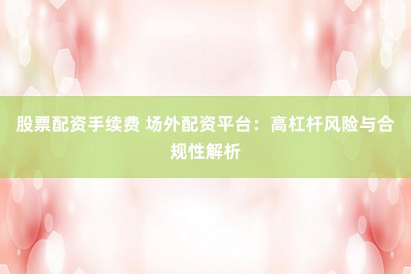 股票配资手续费 场外配资平台：高杠杆风险与合规性解析
