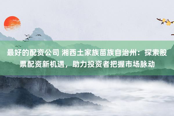 最好的配资公司 湘西土家族苗族自治州：探索股票配资新机遇，助力投资者把握市场脉动