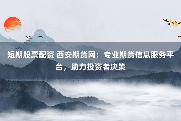 短期股票配资 西安期货网：专业期货信息服务平台，助力投资者决策