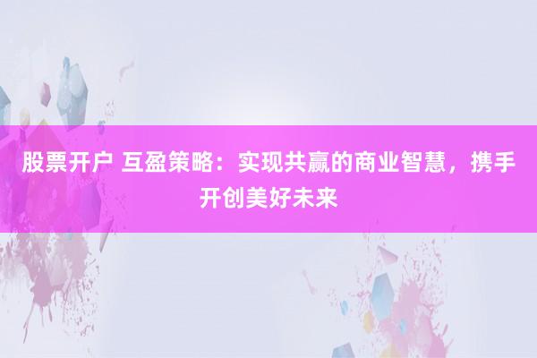 股票开户 互盈策略：实现共赢的商业智慧，携手开创美好未来