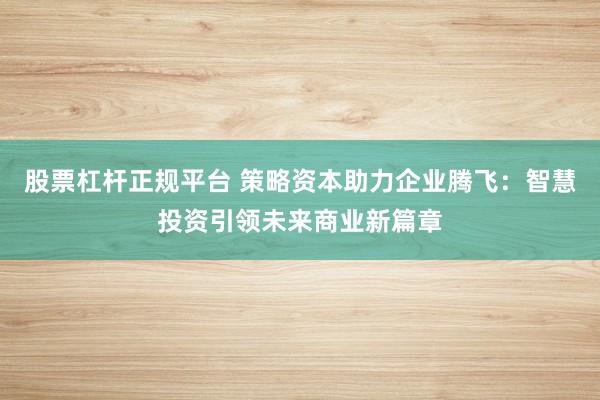 股票杠杆正规平台 策略资本助力企业腾飞：智慧投资引领未来商业新篇章
