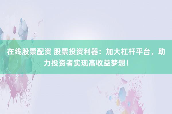 在线股票配资 股票投资利器：加大杠杆平台，助力投资者实现高收益梦想！