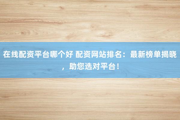 在线配资平台哪个好 配资网站排名：最新榜单揭晓，助您选对平台！