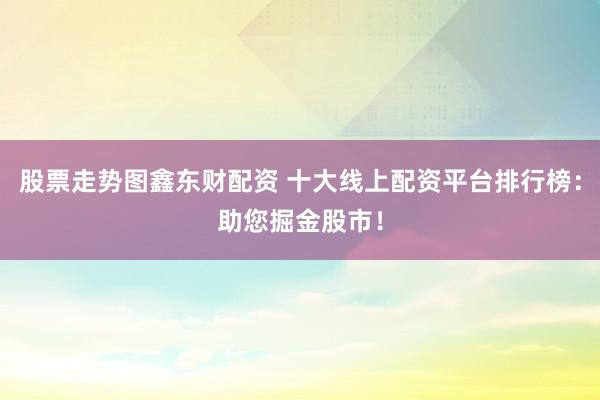 股票走势图鑫东财配资 十大线上配资平台排行榜：助您掘金股市！