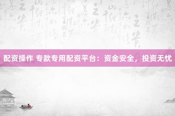 配资操作 专款专用配资平台：资金安全，投资无忧