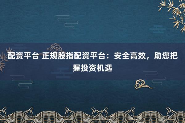配资平台 正规股指配资平台：安全高效，助您把握投资机遇